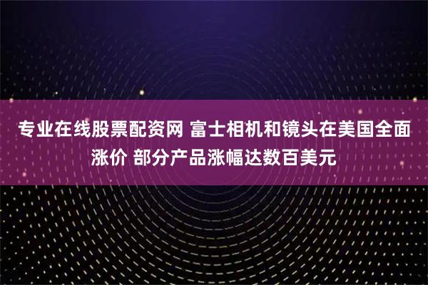 专业在线股票配资网 富士相机和镜头在美国全面涨价 部分产品涨幅达数百美元