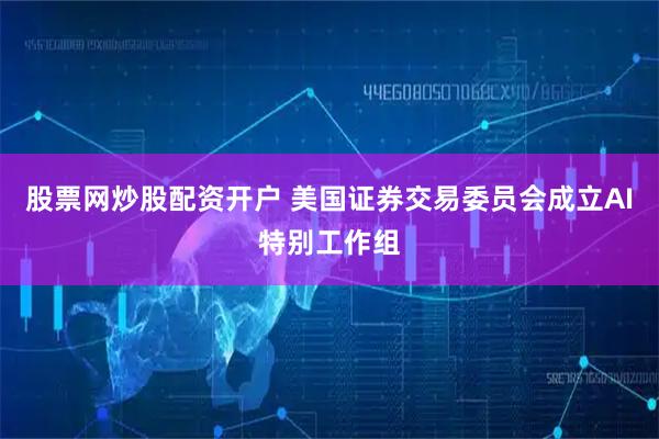 股票网炒股配资开户 美国证券交易委员会成立AI特别工作组