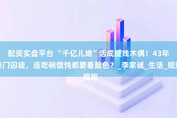 配资实盘平台 “千亿儿媳”活成提线木偶！43年豪门囚徒，连吃碗馄饨都要看脸色？_李家诚_生活_规矩