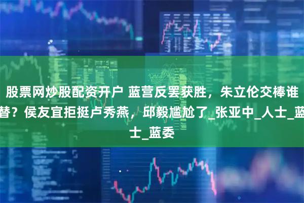 股票网炒股配资开户 蓝营反罢获胜，朱立伦交棒谁接替？侯友宜拒挺卢秀燕，邱毅尴尬了_张亚中_人士_蓝委