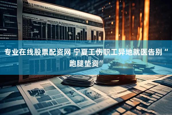 专业在线股票配资网 宁夏工伤职工异地就医告别“跑腿垫资”