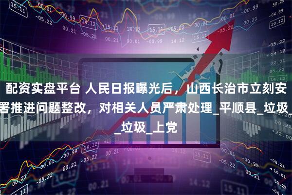 配资实盘平台 人民日报曝光后，山西长治市立刻安排部署推进问题整改，对相关人员严肃处理_平顺县_垃圾_上党