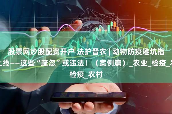 股票网炒股配资开户 法护晋农 | 动物防疫避坑指南上线——这些“疏忽”或违法！（案例篇）_农业_检疫_农村